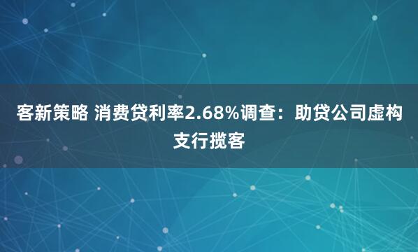 客新策略 消费贷利率2.68%调查：助贷公司虚构支行揽客