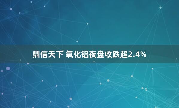鼎信天下 氧化铝夜盘收跌超2.4%
