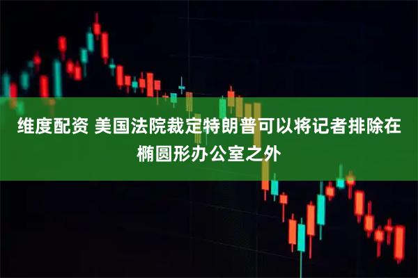 维度配资 美国法院裁定特朗普可以将记者排除在椭圆形办公室之外