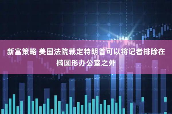 新富策略 美国法院裁定特朗普可以将记者排除在椭圆形办公室之外