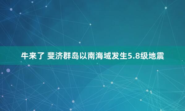 牛来了 斐济群岛以南海域发生5.8级地震