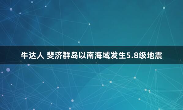 牛达人 斐济群岛以南海域发生5.8级地震