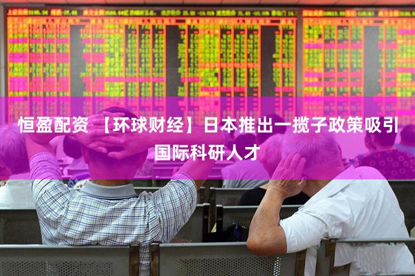 恒盈配资 【环球财经】日本推出一揽子政策吸引国际科研人才