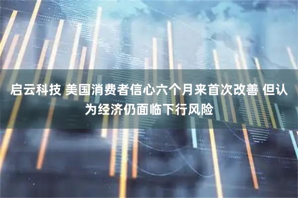启云科技 美国消费者信心六个月来首次改善 但认为经济仍面临下行风险