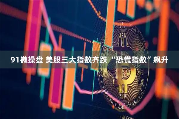 91微操盘 美股三大指数齐跌 “恐慌指数”飙升