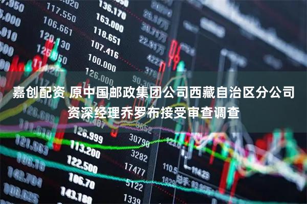 嘉创配资 原中国邮政集团公司西藏自治区分公司资深经理乔罗布接受审查调查