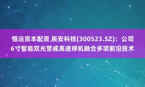 恒运资本配资 辰安科技(300523.SZ)：公司6寸智能双光警戒高速球机融合多项前沿技术