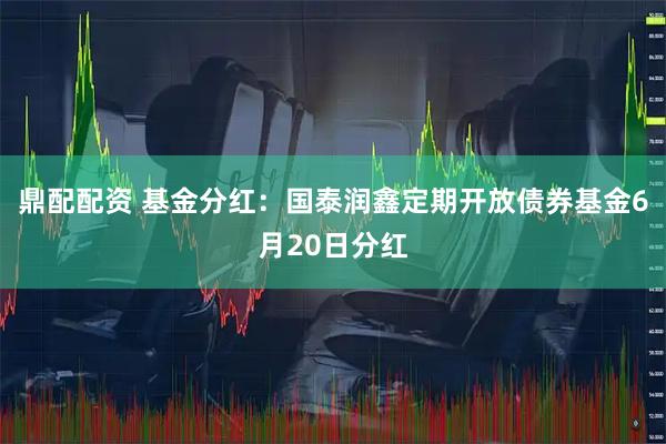 鼎配配资 基金分红：国泰润鑫定期开放债券基金6月20日分红