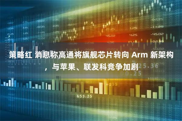 策略红 消息称高通将旗舰芯片转向 Arm 新架构，与苹果、联发科竞争加剧