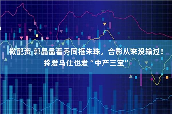 微配资 郭晶晶看秀同框朱珠，合影从来没输过！拎爱马仕也爱“中产三宝”