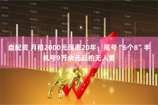盘配资 月租2000元保底20年，尾号“6个8”手机号9万余元起拍无人要