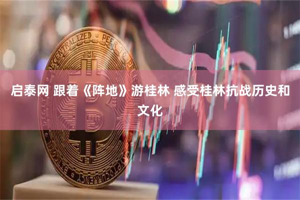 启泰网 跟着《阵地》游桂林 感受桂林抗战历史和文化