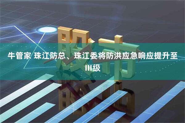 牛管家 珠江防总、珠江委将防洪应急响应提升至Ⅲ级