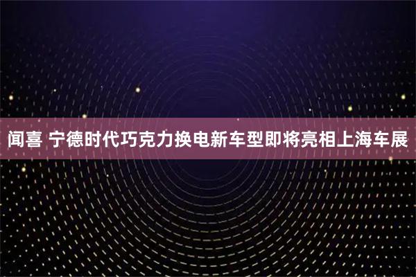 闻喜 宁德时代巧克力换电新车型即将亮相上海车展