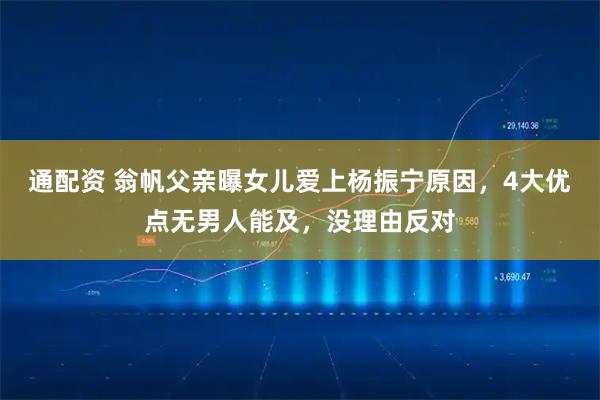 通配资 翁帆父亲曝女儿爱上杨振宁原因，4大优点无男人能及，没理由反对